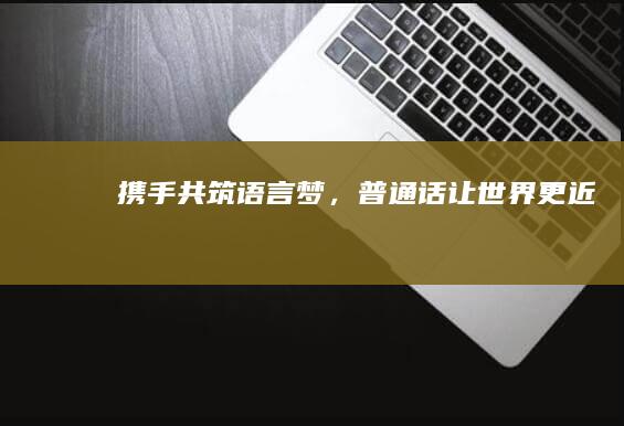 携手共筑语言梦，普通话让世界更近